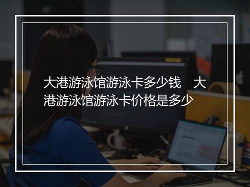 大港游泳馆游泳卡多少钱　大港游泳馆游泳卡价格是多少