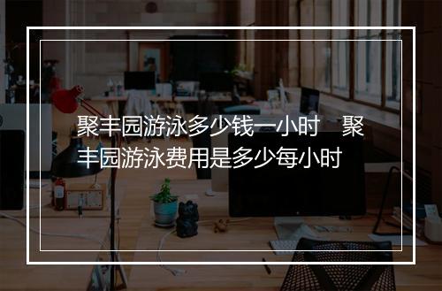 聚丰园游泳多少钱一小时　聚丰园游泳费用是多少每小时